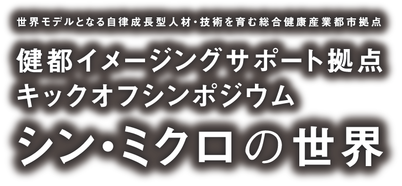 世界モデルとなる自律成長型人材・技術を育む総合健康産業都市拠点 健都イメージングサポート拠点 キックオフシンポジウム - シン・ミクロの世界
